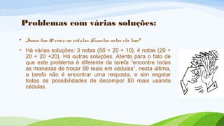 Problemas com várias soluções: 
• Joana tem 80 reais em cédulas. Quantas notas ela tem? 
• Há várias soluções: 3 notas (50 + 20 + 10), 4 notas (20 + 
20 + 20 +20). Há outras soluções. Atente para o fato de 
que este problema é diferente da tarefa “encontre todas 
as maneiras de trocar 80 reais em cédulas”, nesta última, 
a tarefa não é encontrar uma resposta, e sim esgotar 
todas as possibilidades de decompor 80 reais usando 
cédulas. 
 