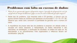 Problemas com falta ou excesso de dados: 
• Victor foi ao supermercado comprar refrigerantes, comprou 7 garrafas de refrigerante de uva, 5 de 
refrigerante de laranja, 8 de Guaraná e pagou no caixa de número 6. Quantas garrafas comprou? 
• Neste tipo de problema, cuja resposta certa é 20 garrafas, é comum que os 
alunos somem todos os números que aparecem no enunciado 7 + 5 + 8 + 6 = 26. 
Observe que, neste caso, somaram a quantidade de garrafas com o número do 
caixa. 
• A importância de propor este tipo de problema é propiciar um debate sobre a 
situação em vários aspectos: a interpretação, os dados relevantes e não 
relevantes, as estratégias, a verificação do resultado, os estilos de cada um. As 
descobertas e os procedimentos mais organizados e reflexivos devem ser 
socializados. (pág 30) 
 