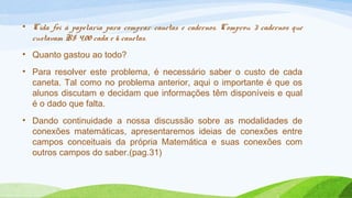 • Cida foi à papelaria para comprar canetas e cadernos. Comprou 3 cadernos que 
custavam R$ 4,00 cada e 6 canetas. 
• Quanto gastou ao todo? 
• Para resolver este problema, é necessário saber o custo de cada 
caneta. Tal como no problema anterior, aqui o importante é que os 
alunos discutam e decidam que informações têm disponíveis e qual 
é o dado que falta. 
• Dando continuidade a nossa discussão sobre as modalidades de 
conexões matemáticas, apresentaremos ideias de conexões entre 
campos conceituais da própria Matemática e suas conexões com 
outros campos do saber.(pag.31) 
 