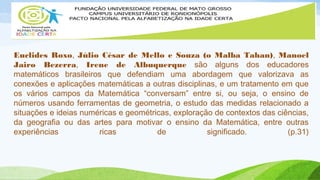 Euclides Roxo, Júlio César de Mello e Souza (o Malba Tahan), Manoel 
Jairo Bezerra, Irene de Albuquerque são alguns dos educadores 
matemáticos brasileiros que defendiam uma abordagem que valorizava as 
conexões e aplicações matemáticas a outras disciplinas, e um tratamento em que 
os vários campos da Matemática “conversam” entre si, ou seja, o ensino de 
números usando ferramentas de geometria, o estudo das medidas relacionado a 
situações e ideias numéricas e geométricas, exploração de contextos das ciências, 
da geografia ou das artes para motivar o ensino da Matemática, entre outras 
experiências ricas de significado. (p.31) 
 