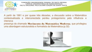 A partir de 1961 e por quase três décadas, a discussão sobre a Matemática 
contextualizada e interconectada perdeu protagonismo pela influência e 
intensiva 
presença do chamado Movimento da Matemática Moderna, que privilegiou 
uma abordagem estruturalista e formalista da Matemática.(p.32) 
 