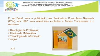E, no Brasil, com a publicação dos Parâmetros Curriculares Nacionais 
(PCN), em 1997, com referências explícitas a Temas Transversais e o 
recurso a: 
Resolução de Problemas; 
História da Matemática; 
Tecnologias da Informação; 
Jogos. 
p.32 
 
