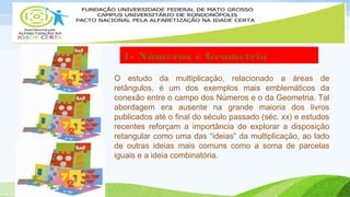 1- Números e Geometria 
O estudo da multiplicação, relacionado a áreas de 
retângulos, é um dos exemplos mais emblemáticos da 
conexão entre o campo dos Números e o da Geometria. Tal 
abordagem era ausente na grande maioria dos livros 
publicados até o final do século passado (séc. xx) e estudos 
recentes reforçam a importância de explorar a disposição 
retangular como uma das “ideias” da multiplicação, ao lado 
de outras ideias mais comuns como a soma de parcelas 
iguais e a ideia combinatória. 
 