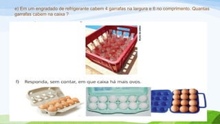 e) Em um engradado de refrigerante cabem 4 garrafas na largura e 6 no comprimento. Quantas 
garrafas cabem na caixa ? 
 