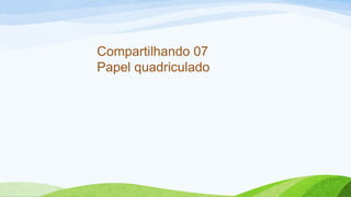 Compartilhando 07 
Papel quadriculado 
 