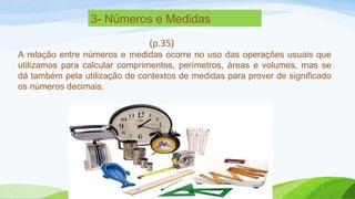 3- Números e Medidas 
(p.35) 
A relação entre números e medidas ocorre no uso das operações usuais que 
utilizamos para calcular comprimentos, perímetros, áreas e volumes, mas se 
dá também pela utilização de contextos de medidas para prover de significado 
os números decimais. 
 