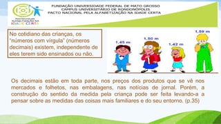 No cotidiano das crianças, os 
“números com vírgula” (números 
decimais) existem, independente de 
eles terem sido ensinados ou não. 
Os decimais estão em toda parte, nos preços dos produtos que se vê nos 
mercados e folhetos, nas embalagens, nas notícias de jornal. Porém, a 
construção do sentido da medida pela criança pode ser feita levando-a a 
pensar sobre as medidas das coisas mais familiares e do seu entorno. (p.35) 
 