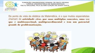 Do ponto de vista da didática da Matemática, é o que muitos especialistas 
chamam de atividade rica, por suas múltiplas conexões, uma vez 
que é multiconceitual, multiprocedimental e tem um potencial 
grande de problematização. 
 