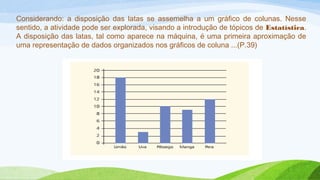 Considerando: a disposição das latas se assemelha a um gráfico de colunas. Nesse 
sentido, a atividade pode ser explorada, visando a introdução de tópicos de Estatística. 
A disposição das latas, tal como aparece na máquina, é uma primeira aproximação de 
uma representação de dados organizados nos gráficos de coluna ...(P.39) 
 