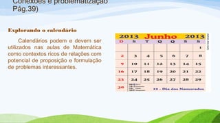 Conexões e problematização 
Pág.39) 
Explorando o calendário 
Calendários podem e devem ser 
utilizados nas aulas de Matemática 
como contextos ricos de relações com 
potencial de proposição e formulação 
de problemas interessantes. 
 