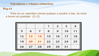 Calendários e relações aritméticas 
Pag.44 
Parta de um calendário mensal qualquer e escolha 4 dias, de modo 
a formar um quadrado (2 x 2). 
 