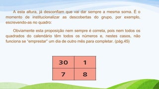 A esta altura, já desconfiam que vai dar sempre a mesma soma. É o 
momento de institucionalizar as descobertas do grupo, por exemplo, 
escrevendo-as no quadro: 
Obviamente esta proposição nem sempre é correta, pois nem todos os 
quadrados do calendário têm todos os números e, nestes casos, não 
funciona se “emprestar” um dia de outro mês para completar. (pág.45) 
 