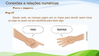 Conexões e relações numéricas 
Pares e ímpares 
Pag-47 
Desde cedo, as crianças jogam par ou ímpar para decidir quem inicia 
um jogo ou quem vai ser escolhido para fazer algo. 
 