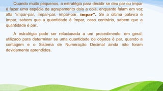Quando muito pequenos, a estratégia para decidir se deu par ou ímpar 
é fazer uma espécie de agrupamento dois a dois, enquanto falam em voz 
alta “ímpar-par, ímpar-par, ímpar-par, ímpar”. Se a última palavra é 
ímpar, sabem que a quantidade é ímpar, caso contrário, sabem que a 
quantidade é par. 
A estratégia pode ser relacionada a um procedimento, em geral, 
utilizado para determinar se uma quantidade de objetos é par, quando a 
contagem e o Sistema de Numeração Decimal ainda não foram 
devidamente aprendidos. 
 