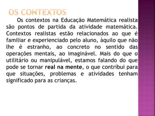 Os contextos na Educação Matemática realista 
são pontos de partida da atividade matemática. 
Contextos realistas estão relacionados ao que é 
familiar e experienciado pelo aluno, àquilo que não 
lhe é estranho, ao concreto no sentido das 
operações mentais, ao imaginável. Mais do que o 
utilitário ou manipulável, estamos falando do que 
pode se tornar real na mente, o que contribui para 
que situações, problemas e atividades tenham 
significado para as crianças. 
 
