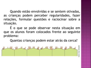Quando estão envolvidas e se sentem otivadas, 
as crianças podem perceber regularidades, fazer 
relações, formular questões e raciocinar sobre a 
situação. 
É o que se pode observar nesta situação em 
que os alunos foram colocados frente ao seguinte 
problema: 
Quantas crianças podem estar atrás da cerca? 
