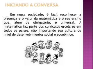 Em nossa sociedade, é fácil reconhecer a 
presença e o valor da matemática e o seu ensino 
que, além de obrigatório, é universal. A 
matemática faz parte dos currículos escolares em 
todos os países, não importando sua cultura ou 
nível de desenvolvimentos social e econômico. 
 