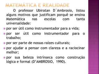 O professor Ubiratan D´Ambrosio, listou 
alguns motivos que justificam porquê se ensina 
Matemática nas escolas com tanta 
universalidade: 
 por ser útil como instrumentador para a vida; 
 por ser útil como instrumentador para o 
trabalho; 
 por ser parte de nossas raízes culturais; 
 por ajudar a pensar com clareza e a raciocinar 
melhor; 
 por sua beleza intrínseca como construção 
lógica e formal (D’AMBROSIO, 1990). 
 