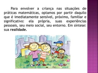Para envolver a criança nas situações de 
práticas matemáticas, optamos por partir daquilo 
que é imediatamente sensível, próximo, familiar e 
significativo: ela própria, suas experiências 
pessoais, seu meio social, seu entorno. Em síntese: 
sua realidade. 
 