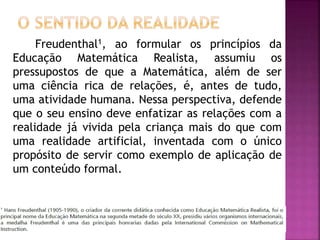 Freudenthal1, ao formular os princípios da 
Educação Matemática Realista, assumiu os 
pressupostos de que a Matemática, além de ser 
uma ciência rica de relações, é, antes de tudo, 
uma atividade humana. Nessa perspectiva, defende 
que o seu ensino deve enfatizar as relações com a 
realidade já vivida pela criança mais do que com 
uma realidade artificial, inventada com o único 
propósito de servir como exemplo de aplicação de 
um conteúdo formal. 
 