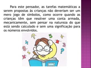 Para este pensador, as tarefas matemáticas a 
serem propostas às crianças não deveriam ser um 
mero jogo de símbolos, como ocorre quando as 
crianças têm que resolver uma conta armada, 
mecanicamente, sem pensar na natureza do que 
está sendo calculado e sem uma significação para 
os números envolvidos. 
 