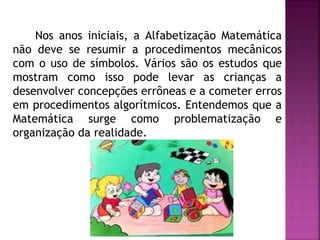 Nos anos iniciais, a Alfabetização Matemática 
não deve se resumir a procedimentos mecânicos 
com o uso de símbolos. Vários são os estudos que 
mostram como isso pode levar as crianças a 
desenvolver concepções errôneas e a cometer erros 
em procedimentos algorítmicos. Entendemos que a 
Matemática surge como problematização e 
organização da realidade. 
 