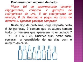 Problemas com excesso de dados: 
Victor foi ao supermercado comprar 
refrigerantes, comprou 7 garrafas de 
refrigerante de uva, 5 de refrigerante de 
laranja, 8 de Guaraná e pagou no caixa de 
número 6. Quantas garrafas comprou? 
Neste tipo de problema, cuja resposta certa 
é 20 garrafas, é comum que os alunos somem 
todos os números que aparecem no enunciado 7 
+ 5 + 8 + 6 = 26. Observe que, neste caso, 
somaram a quantidade de garrafas com o 
número do caixa. 
 