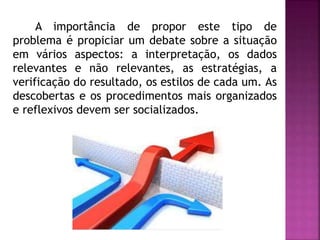 A importância de propor este tipo de 
problema é propiciar um debate sobre a situação 
em vários aspectos: a interpretação, os dados 
relevantes e não relevantes, as estratégias, a 
verificação do resultado, os estilos de cada um. As 
descobertas e os procedimentos mais organizados 
e reflexivos devem ser socializados. 
 