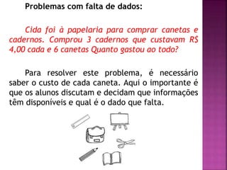 Problemas com falta de dados: 
Cida foi à papelaria para comprar canetas e 
cadernos. Comprou 3 cadernos que custavam R$ 
4,00 cada e 6 canetas Quanto gastou ao todo? 
Para resolver este problema, é necessário 
saber o custo de cada caneta. Aqui o importante é 
que os alunos discutam e decidam que informações 
têm disponíveis e qual é o dado que falta. 
 
