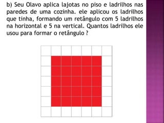 b) Seu Olavo aplica lajotas no piso e ladrilhos nas 
paredes de uma cozinha. ele aplicou os ladrilhos 
que tinha, formando um retângulo com 5 ladrilhos 
na horizontal e 5 na vertical. Quantos ladrilhos ele 
usou para formar o retângulo ? 
 