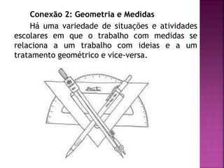 Conexão 2: Geometria e Medidas 
Há uma variedade de situações e atividades 
escolares em que o trabalho com medidas se 
relaciona a um trabalho com ideias e a um 
tratamento geométrico e vice-versa. 
 