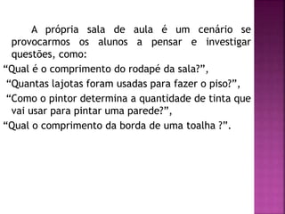 A própria sala de aula é um cenário se 
provocarmos os alunos a pensar e investigar 
questões, como: 
“Qual é o comprimento do rodapé da sala?”, 
“Quantas lajotas foram usadas para fazer o piso?”, 
“Como o pintor determina a quantidade de tinta que 
vai usar para pintar uma parede?”, 
“Qual o comprimento da borda de uma toalha ?”. 
 