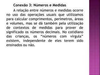 Conexão 3: Números e Medidas 
A relação entre números e medidas ocorre 
no uso das operações usuais que utilizamos 
para calcular comprimentos, perímetros, áreas 
e volumes, mas se dá também pela utilização 
de contextos de medidas para prover de 
significado os números decimais. No cotidiano 
das crianças, os “números com vírgula” 
existem, independente de eles terem sido 
ensinados ou não. 
 