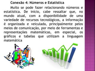 Conexão 4: Números e Estatística 
Muito se pode fazer relacionando números e 
estatística. De início, cabe ressaltar que, no 
mundo atual, com a disponibilidade de uma 
variedade de recursos tecnológicos, a informação 
é organizada e veiculada, principalmente pelos 
meios de comunicação, por meio de ferramentas e 
representações matemáticas, em especial, os 
gráficos e tabelas que utilizam a linguagem 
matemática 
 