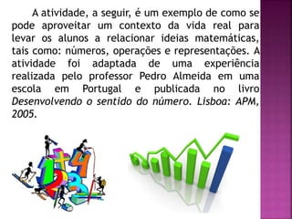A atividade, a seguir, é um exemplo de como se 
pode aproveitar um contexto da vida real para 
levar os alunos a relacionar ideias matemáticas, 
tais como: números, operações e representações. A 
atividade foi adaptada de uma experiência 
realizada pelo professor Pedro Almeida em uma 
escola em Portugal e publicada no livro 
Desenvolvendo o sentido do número. Lisboa: APM, 
2005. 
 