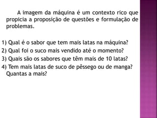 A imagem da máquina é um contexto rico que 
propicia a proposição de questões e formulação de 
problemas. 
1) Qual é o sabor que tem mais latas na máquina? 
2) Qual foi o suco mais vendido até o momento? 
3) Quais são os sabores que têm mais de 10 latas? 
4) Tem mais latas de suco de pêssego ou de manga? 
Quantas a mais? 
 