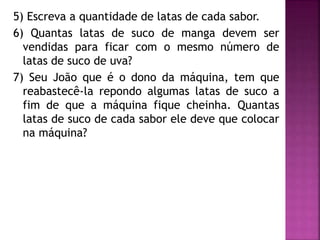 5) Escreva a quantidade de latas de cada sabor. 
6) Quantas latas de suco de manga devem ser 
vendidas para ficar com o mesmo número de 
latas de suco de uva? 
7) Seu João que é o dono da máquina, tem que 
reabastecê-la repondo algumas latas de suco a 
fim de que a máquina fique cheinha. Quantas 
latas de suco de cada sabor ele deve que colocar 
na máquina? 
 