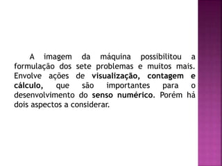 A imagem da máquina possibilitou a 
formulação dos sete problemas e muitos mais. 
Envolve ações de visualização, contagem e 
cálculo, que são importantes para o 
desenvolvimento do senso numérico. Porém há 
dois aspectos a considerar. 
 