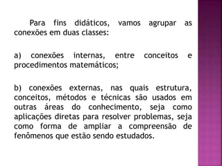 Para fins didáticos, vamos agrupar as 
conexões em duas classes: 
a) conexões internas, entre conceitos e 
procedimentos matemáticos; 
b) conexões externas, nas quais estrutura, 
conceitos, métodos e técnicas são usados em 
outras áreas do conhecimento, seja como 
aplicações diretas para resolver problemas, seja 
como forma de ampliar a compreensão de 
fenômenos que estão sendo estudados. 
 