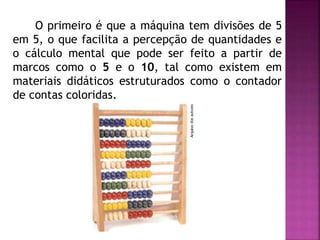 O primeiro é que a máquina tem divisões de 5 
em 5, o que facilita a percepção de quantidades e 
o cálculo mental que pode ser feito a partir de 
marcos como o 5 e o 10, tal como existem em 
materiais didáticos estruturados como o contador 
de contas coloridas. 
 