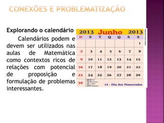 Explorando o calendário 
Calendários podem e 
devem ser utilizados nas 
aulas de Matemática 
como contextos ricos de 
relações com potencial 
de proposição e 
formulação de problemas 
interessantes. 
 