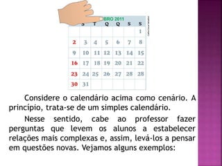 Considere o calendário acima como cenário. A 
princípio, trata-se de um simples calendário. 
Nesse sentido, cabe ao professor fazer 
perguntas que levem os alunos a estabelecer 
relações mais complexas e, assim, levá-los a pensar 
em questões novas. Vejamos alguns exemplos: 
 