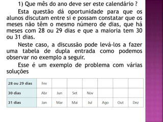 1) Que mês do ano deve ser este calendário ? 
Esta questão dá oportunidade para que os 
alunos discutam entre si e possam constatar que os 
meses não têm o mesmo número de dias, que há 
meses com 28 ou 29 dias e que a maioria tem 30 
ou 31 dias. 
Neste caso, a discussão pode levá-los a fazer 
uma tabela de dupla entrada como podemos 
observar no exemplo a seguir. 
Esse é um exemplo de problema com várias 
soluções 
 