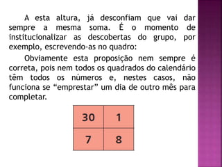 A esta altura, já desconfiam que vai dar 
sempre a mesma soma. É o momento de 
institucionalizar as descobertas do grupo, por 
exemplo, escrevendo-as no quadro: 
Obviamente esta proposição nem sempre é 
correta, pois nem todos os quadrados do calendário 
têm todos os números e, nestes casos, não 
funciona se “emprestar” um dia de outro mês para 
completar. 
 
