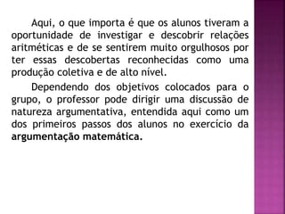 Aqui, o que importa é que os alunos tiveram a 
oportunidade de investigar e descobrir relações 
aritméticas e de se sentirem muito orgulhosos por 
ter essas descobertas reconhecidas como uma 
produção coletiva e de alto nível. 
Dependendo dos objetivos colocados para o 
grupo, o professor pode dirigir uma discussão de 
natureza argumentativa, entendida aqui como um 
dos primeiros passos dos alunos no exercício da 
argumentação matemática. 
 
