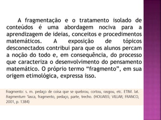 A fragmentação e o tratamento isolado de 
conteúdos é uma abordagem nociva para a 
aprendizagem de ideias, conceitos e procedimentos 
matemáticos. A exposição de tópicos 
desconectados contribui para que os alunos percam 
a noção do todo e, em consequência, do processo 
que caracteriza o desenvolvimento do pensamento 
matemático. O próprio termo “fragmento”, em sua 
origem etimológica, expressa isso. 
 