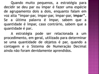 Quando muito pequenos, a estratégia para 
decidir se deu par ou ímpar é fazer uma espécie 
de agrupamento dois a dois, enquanto falam em 
voz alta “ímpar-par, ímpar-par, ímpar-par, ímpar”. 
Se a última palavra é ímpar, sabem que a 
quantidade é ímpar, caso contrário, sabem que a 
quantidade é par. 
A estratégia pode ser relacionada a um 
procedimento, em geral, utilizado para determinar 
se uma quantidade de objetos é par, quando a 
contagem e o Sistema de Numeração Decimal 
ainda não foram devidamente aprendidos. 
 