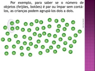 Por exemplo, para saber se o número de 
objetos (feijões, botões) é par ou ímpar sem contá-los, 
as crianças podem agrupá-los dois a dois. 
 