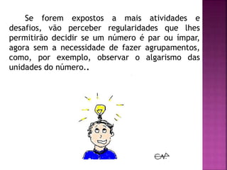 Se forem expostos a mais atividades e 
desafios, vão perceber regularidades que lhes 
permitirão decidir se um número é par ou ímpar, 
agora sem a necessidade de fazer agrupamentos, 
como, por exemplo, observar o algarismo das 
unidades do número.. 
 