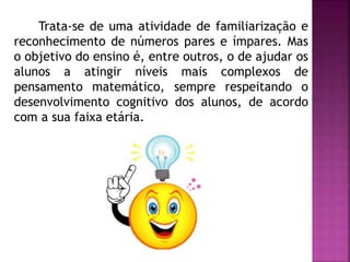 Trata-se de uma atividade de familiarização e 
reconhecimento de números pares e ímpares. Mas 
o objetivo do ensino é, entre outros, o de ajudar os 
alunos a atingir níveis mais complexos de 
pensamento matemático, sempre respeitando o 
desenvolvimento cognitivo dos alunos, de acordo 
com a sua faixa etária. 
 
